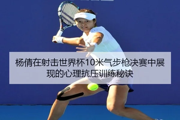 杨倩在射击世界杯10米气步枪决赛中展现的心理抗压训练秘诀