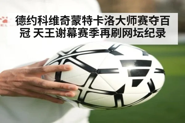 德约科维奇蒙特卡洛大师赛夺百冠 天王谢幕赛季再刷网坛纪录