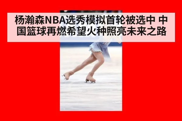 杨瀚森NBA选秀模拟首轮被选中 中国篮球再燃希望火种照亮未来之路