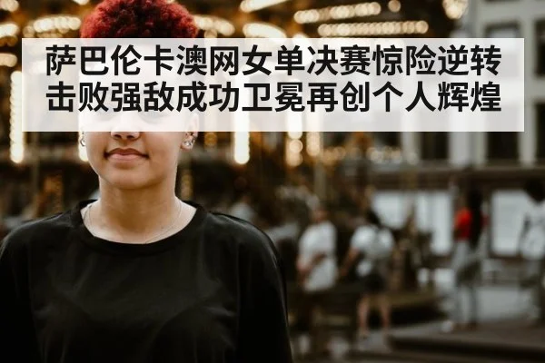 萨巴伦卡澳网女单决赛惊险逆转击败强敌成功卫冕再创个人辉煌